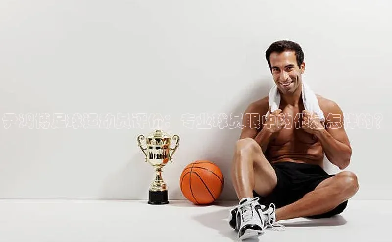333体育网页登录百度智能云尹鸿博足球运动员评价：专业球员眼中的他是怎样的？