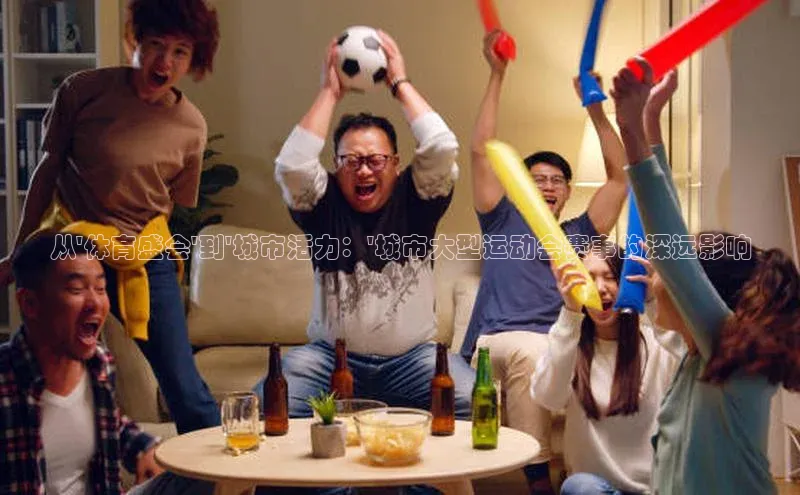 333体育官网app下载58同城从\'体育盛会\'到\'城市活力：\'城市大型运动会赛事的深远影响