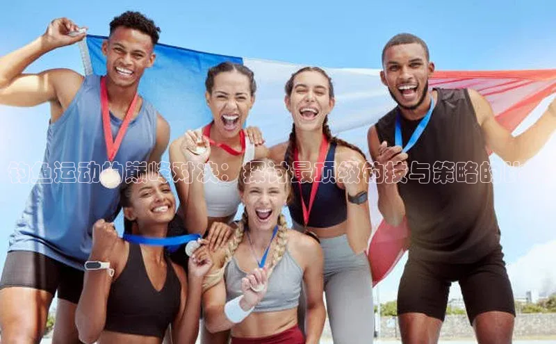 钓鱼运动的巅峰对决：探讨最顶级钓技与策略的比赛