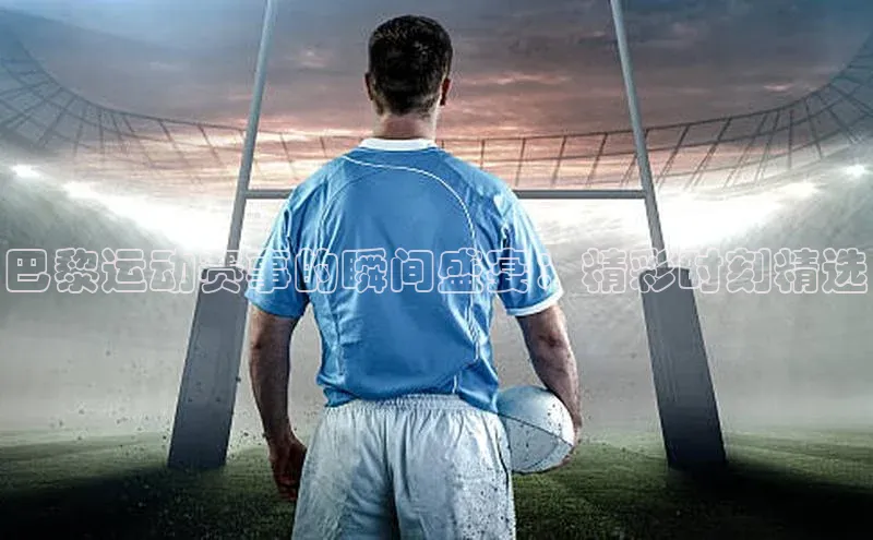 巴黎运动赛事的瞬间盛宴：精彩时刻精选