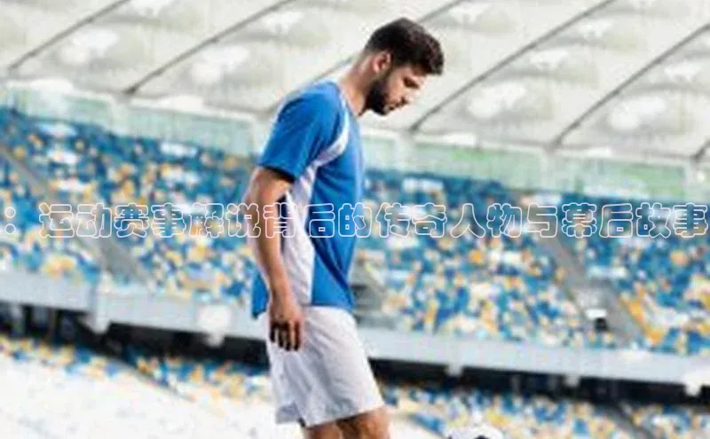 ：运动赛事解说背后的传奇人物与幕后故事