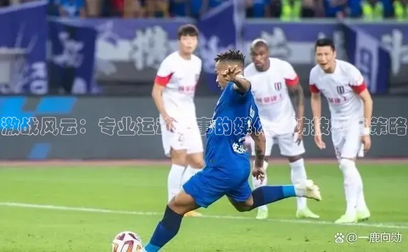 激战风云：专业运动赛事的媒体采访技巧与策略