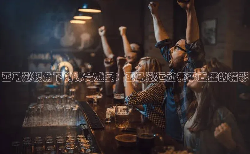亚马逊视角下的体育盛宴：亚马逊运动赛事直播的精彩