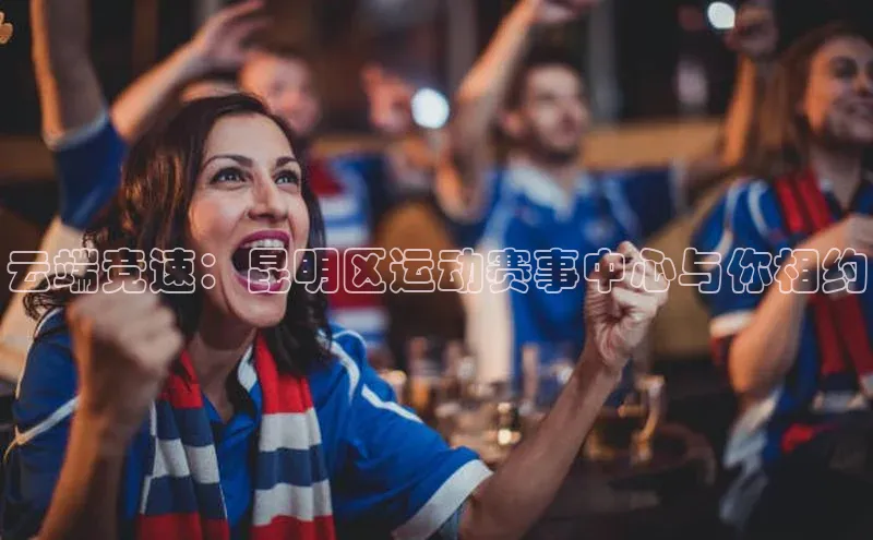 云端竞速：昆明区运动赛事中心与你相约